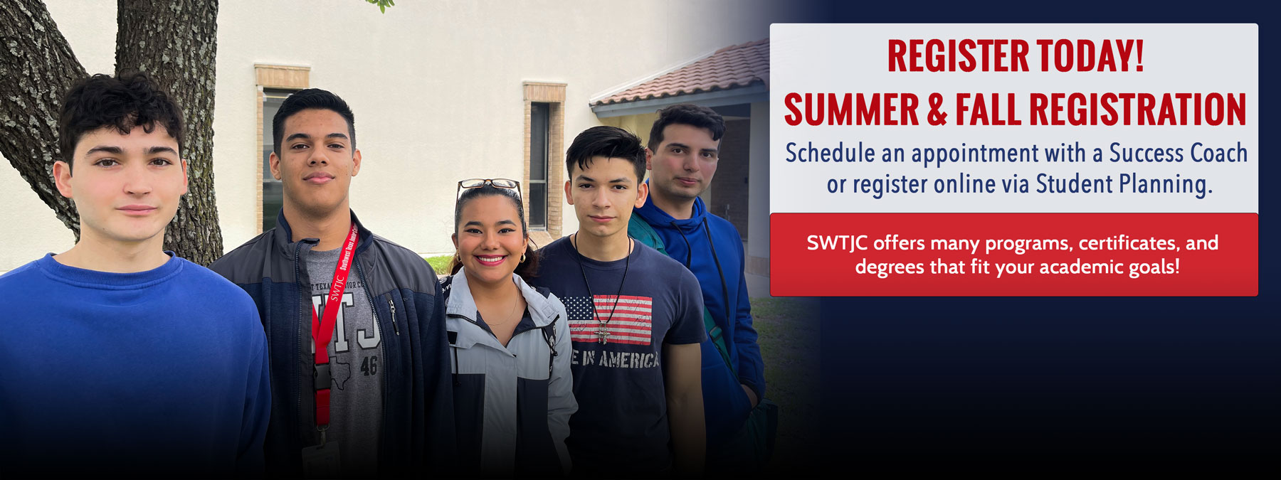 Picture of five students posing in front of a building at the Eagle Pass campus. Informative text: Register Today! Summer & Fall Registration. Schedule an appointment with a Success Coach or register online via Student Planning. SWTJC offers many programs, certificates, and degrees that fit your academic goals.