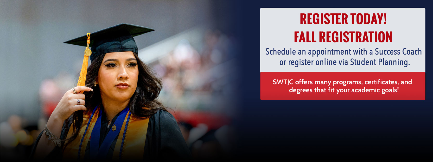 SWTJC graduate photographed at Commencement Ceremony 2023. Informative text: Register Today! Fall Registration. Schedule an appointment with a Success Coach or register online via Student Planning. SWTJC offers many programs, certificates, and degrees that fit your academic goals.