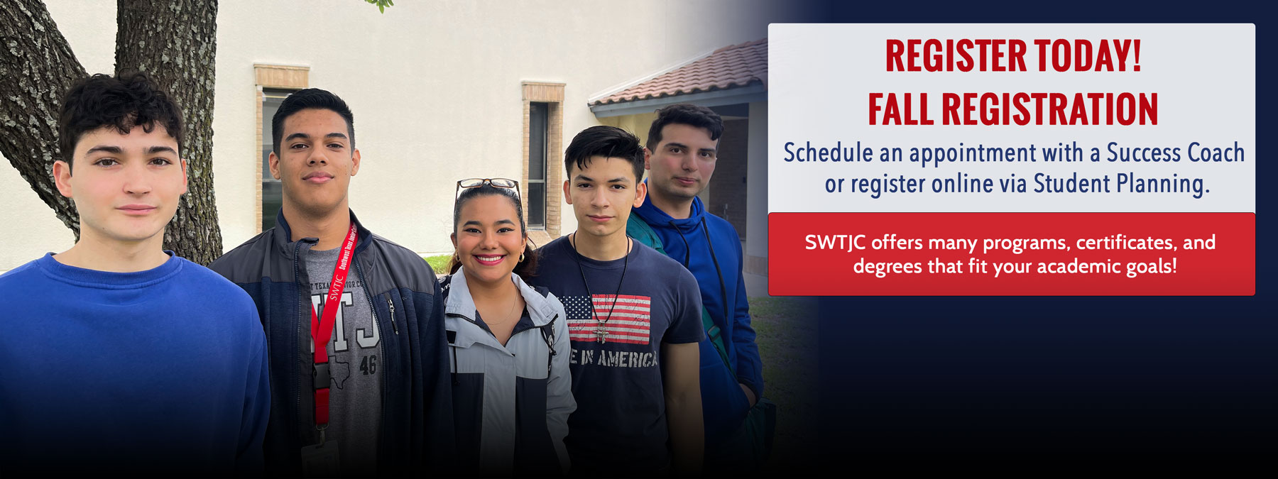 Picture of five students posing in front of a building at the Eagle Pass campus. Informative text: Register Today! Fall Registration. Schedule an appointment with a Success Coach or register online via Student Planning. SWTJC offers many programs, certificates, and degrees that fit your academic goals.